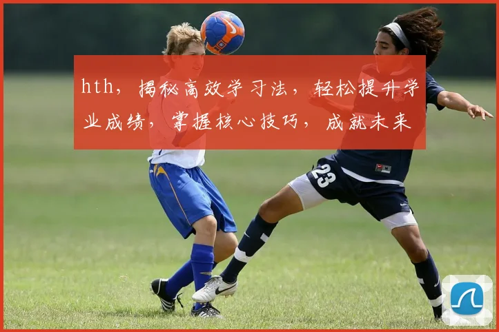 hth，揭秘高效学习法，轻松提升学业成绩，掌握核心技巧，成就未来精英