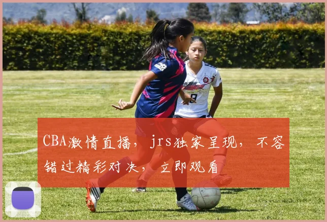 CBA激情直播，jrs独家呈现，不容错过精彩对决，立即观看