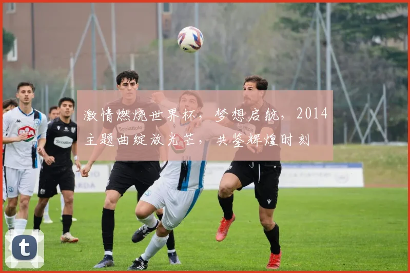 激情燃烧世界杯，梦想启航，2014主题曲绽放光芒，共鉴辉煌时刻