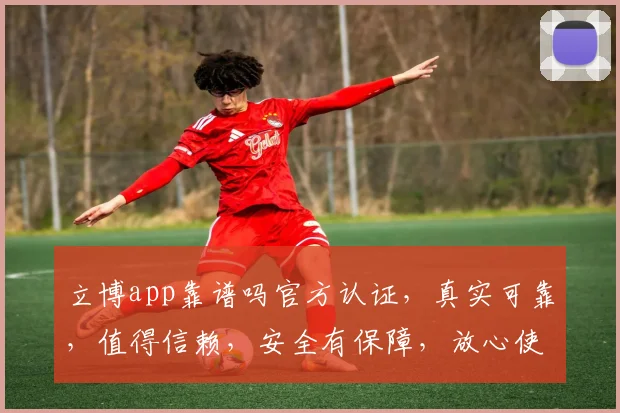 立博app靠谱吗官方认证，真实可靠，值得信赖，安全有保障，放心使用