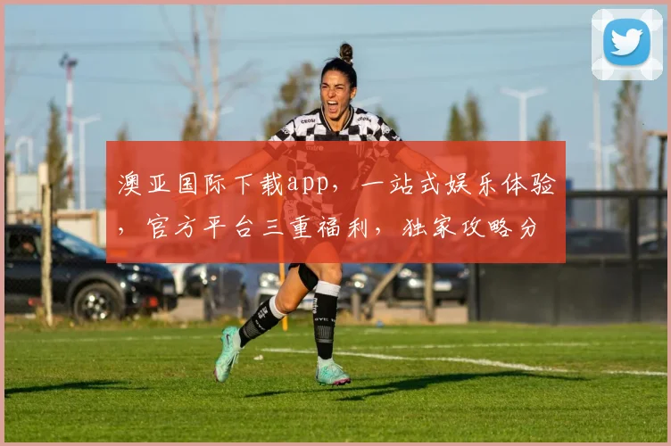 澳亚国际下载app，一站式娱乐体验，官方平台三重福利，独家攻略分享，立即下载