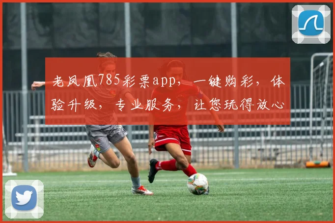 老凤凰785彩票app，一键购彩，体验升级，专业服务，让您玩得放心，笑得开心，三重惊喜等你来